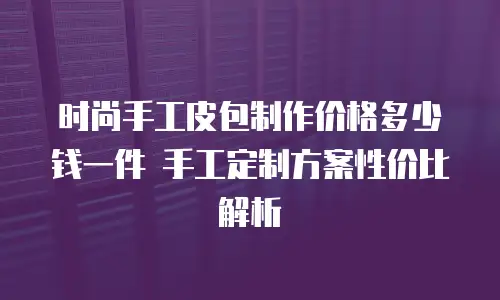 时尚手工皮包制作价格多少钱一件 手工定制方案性价比解析