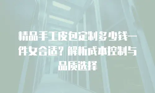 精品手工皮包定制多少钱一件女合适？解析成本控制与品质选择