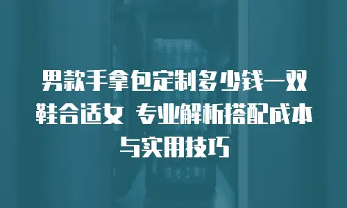男款手拿包定制多少钱一双鞋合适女 专业解析搭配成本与实用技巧