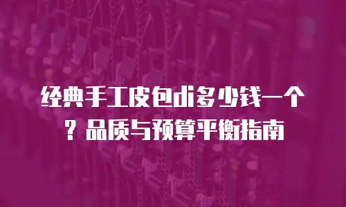 经典手工皮包di多少钱一个？品质与预算平衡指南