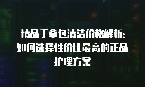 精品手拿包清洁价格解析：如何选择性价比最高的正品护理方案