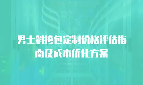 男士斜挎包定制价格评估指南及成本优化方案
