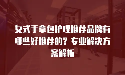 女式手拿包护理推荐品牌有哪些好推荐的？专业解决方案解析