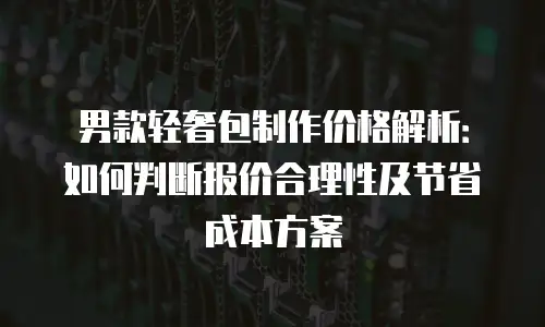 男款轻奢包制作价格解析：如何判断报价合理性及节省成本方案