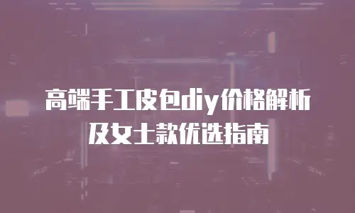 高端手工皮包diy价格解析及女士款优选指南