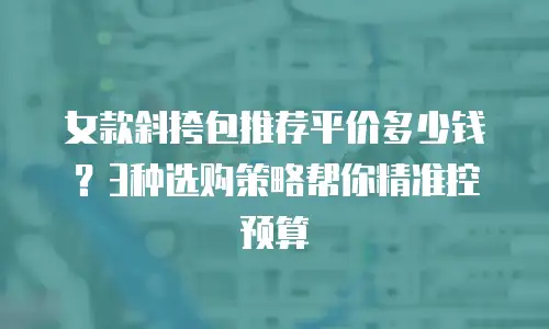 女款斜挎包推荐平价多少钱？3种选购策略帮你精准控预算