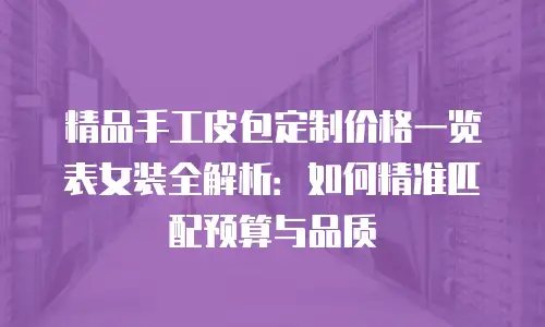 精品手工皮包定制价格一览表女装全解析：如何精准匹配预算与品质