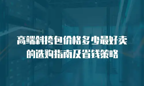 高端斜挎包价格多少最好卖的选购指南及省钱策略