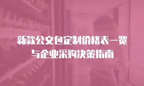 新款公文包定制价格表一览与企业采购决策指南