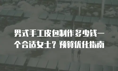 男式手工皮包制作多少钱一个合适女士？预算优化指南