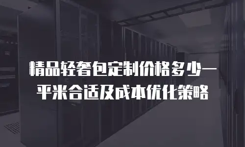 精品轻奢包定制价格多少一平米合适及成本优化策略