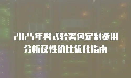 2025年男式轻奢包定制费用分析及性价比优化指南