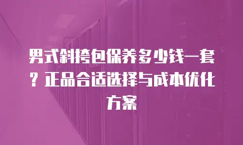 男式斜挎包保养多少钱一套？正品合适选择与成本优化方案