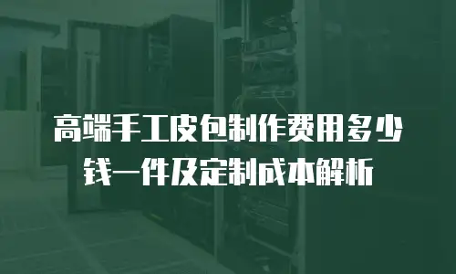 高端手工皮包制作费用多少钱一件及定制成本解析
