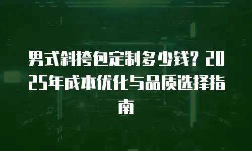 男式斜挎包定制多少钱？2025年成本优化与品质选择指南