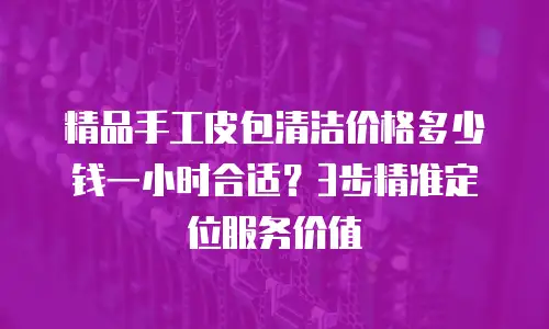 精品手工皮包清洁价格多少钱一小时合适？3步精准定位服务价值