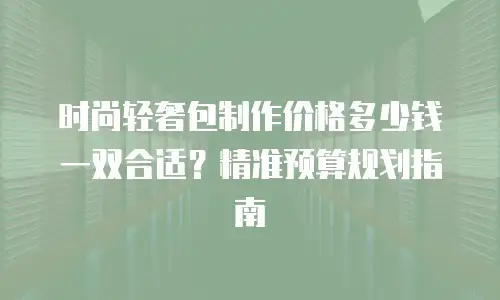 时尚轻奢包制作价格多少钱一双合适？精准预算规划指南