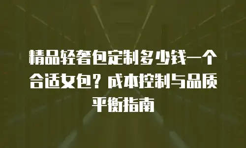 精品轻奢包定制多少钱一个合适女包？成本控制与品质平衡指南