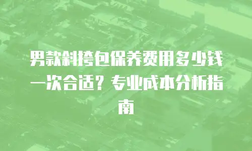 男款斜挎包保养费用多少钱一次合适？专业成本分析指南