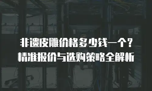 非遗皮雕价格多少钱一个？精准报价与选购策略全解析