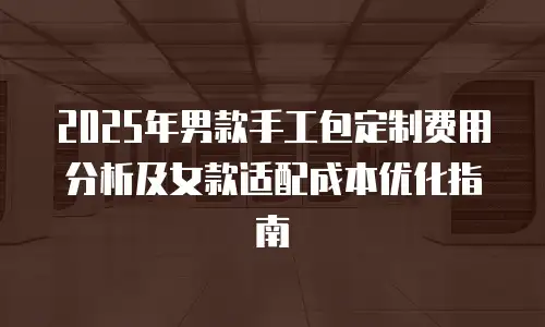 2025年男款手工包定制费用分析及女款适配成本优化指南