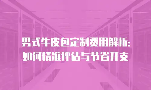 男式牛皮包定制费用解析：如何精准评估与节省开支