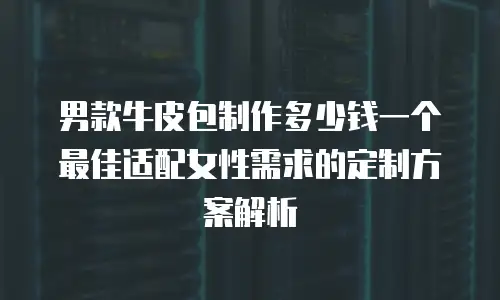 男款牛皮包制作多少钱一个 最佳适配女性需求的定制方案解析