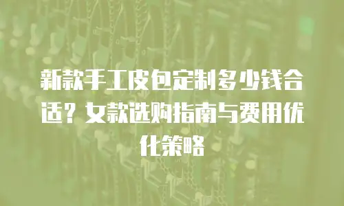 新款手工皮包定制多少钱合适？女款选购指南与费用优化策略
