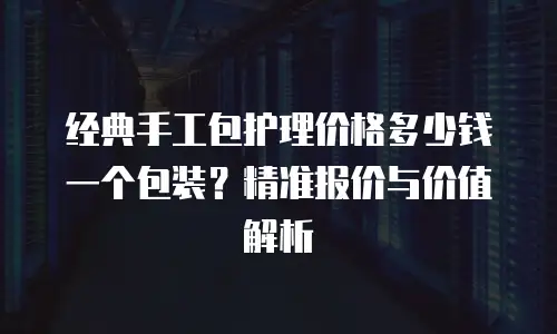 经典手工包护理价格多少钱一个包装？精准报价与价值解析