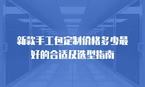 新款手工包定制价格多少最好的合适及选型指南