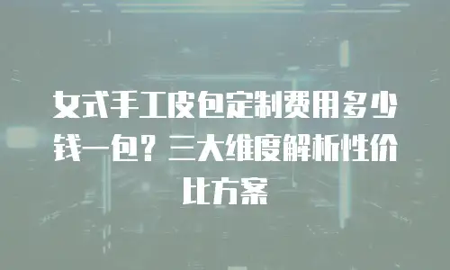 女式手工皮包定制费用多少钱一包？三大维度解析性价比方案