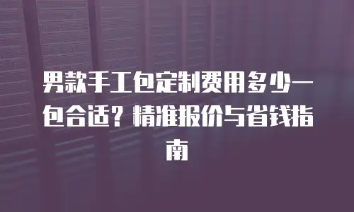 男款手工包定制费用多少一包合适？精准报价与省钱指南