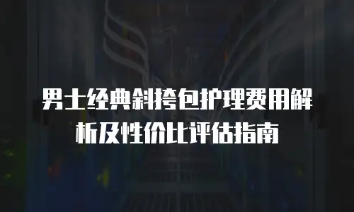 男士经典斜挎包护理费用解析及性价比评估指南