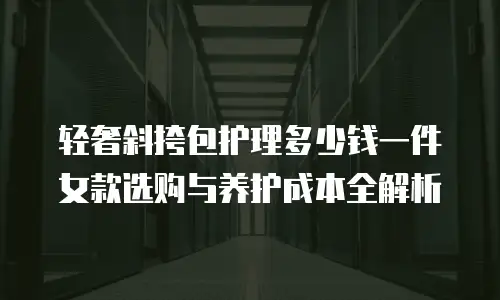 轻奢斜挎包护理多少钱一件 女款选购与养护成本全解析