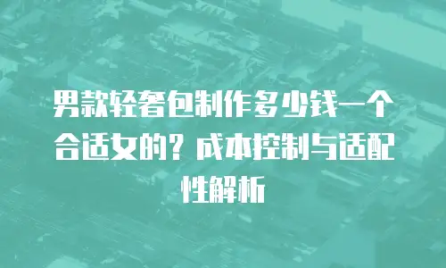 男款轻奢包制作多少钱一个合适女的？成本控制与适配性解析
