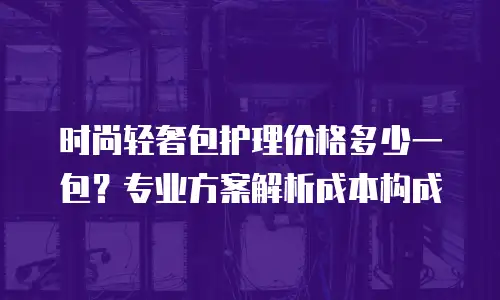 时尚轻奢包护理价格多少一包？专业方案解析成本构成