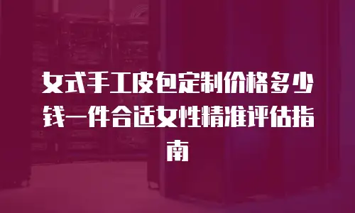 女式手工皮包定制价格多少钱一件合适女性精准评估指南