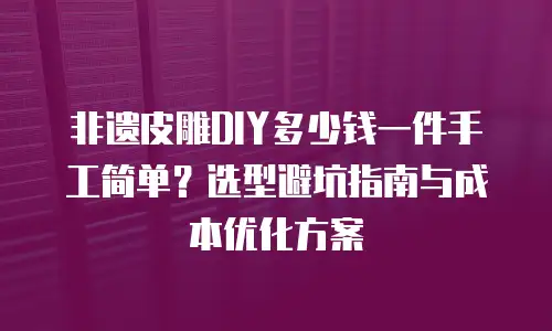 非遗皮雕DIY多少钱一件手工简单？选型避坑指南与成本优化方案