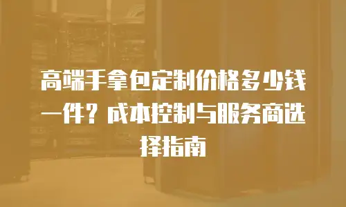 高端手拿包定制价格多少钱一件？成本控制与服务商选择指南