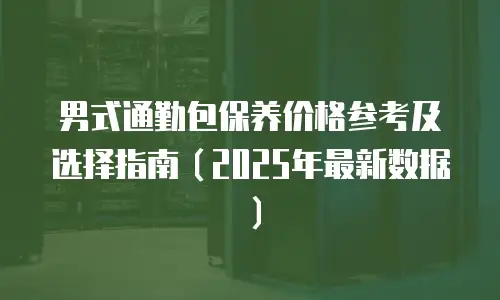男式通勤包保养价格参考及选择指南（2025年最新数据）