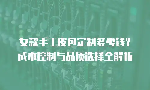 女款手工皮包定制多少钱？成本控制与品质选择全解析