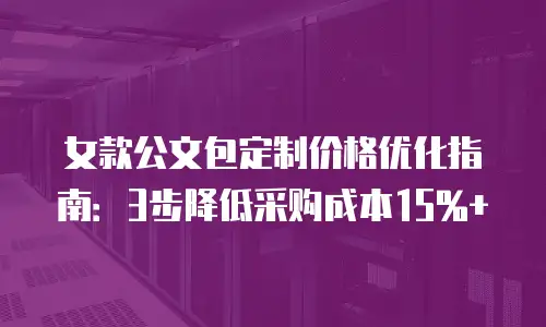 女款公文包定制价格优化指南：3步降低采购成本15%+