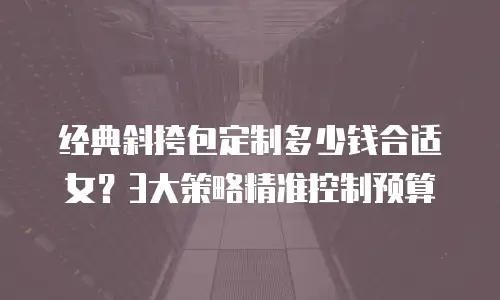 经典斜挎包定制多少钱合适女？3大策略精准控制预算