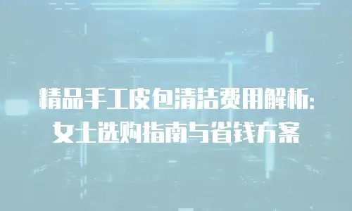 精品手工皮包清洁费用解析：女士选购指南与省钱方案