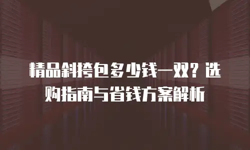精品斜挎包多少钱一双？选购指南与省钱方案解析