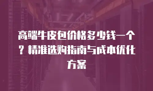 高端牛皮包价格多少钱一个？精准选购指南与成本优化方案