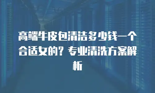 高端牛皮包清洁多少钱一个合适女的？专业清洗方案解析