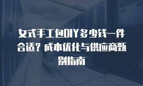 女式手工包DIY多少钱一件合适？成本优化与供应商甄别指南