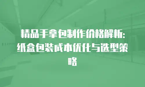 精品手拿包制作价格解析：纸盒包装成本优化与选型策略