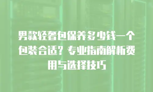男款轻奢包保养多少钱一个包装合适？专业指南解析费用与选择技巧